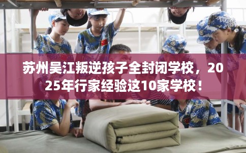 苏州吴江叛逆孩子全封闭学校，2025年行家经验这10家学校！