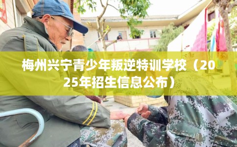 梅州兴宁青少年叛逆特训学校（2025年招生信息公布）