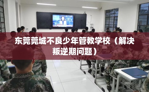 东莞莞城不良少年管教学校（解决叛逆期问题）