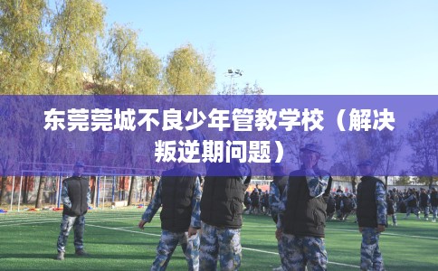 东莞莞城不良少年管教学校（解决叛逆期问题）