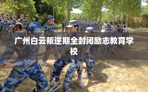 广州白云叛逆期全封闭励志教育学校