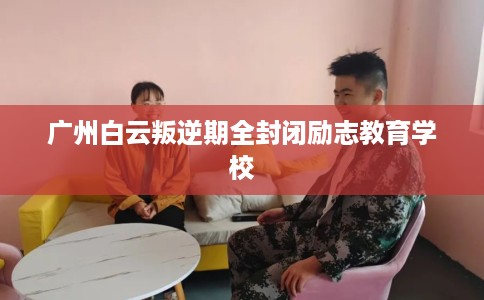 广州白云叛逆期全封闭励志教育学校