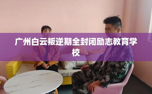 广州白云叛逆期全封闭励志教育学校