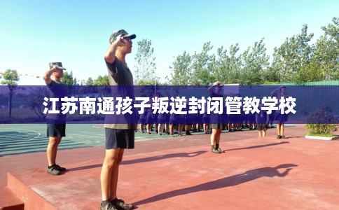 江苏南通孩子叛逆封闭管教学校