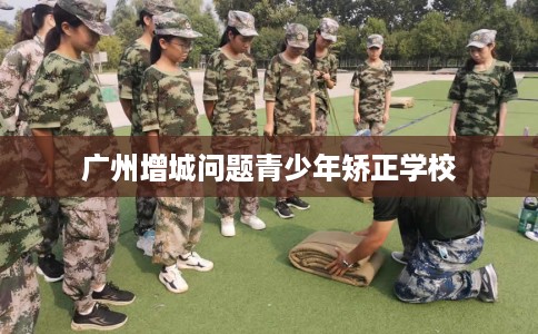 广州增城问题青少年矫正学校