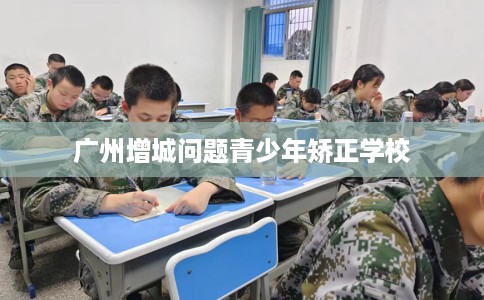 广州增城问题青少年矫正学校