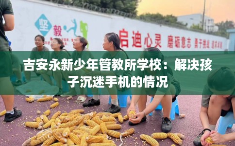 吉安永新少年管教所学校：解决孩子沉迷手机的情况