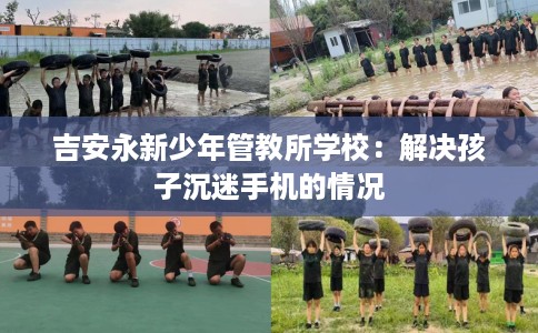 吉安永新少年管教所学校：解决孩子沉迷手机的情况