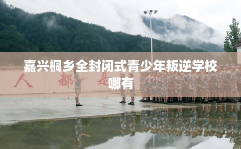 嘉兴桐乡全封闭式青少年叛逆学校哪有