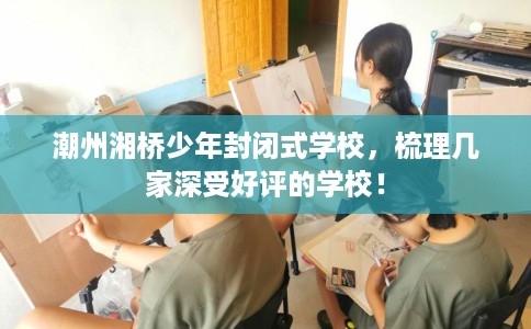 潮州湘桥少年封闭式学校，梳理几家深受好评的学校！