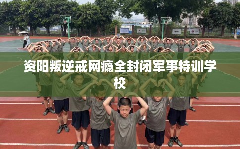 资阳叛逆戒网瘾全封闭军事特训学校