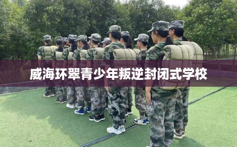 威海环翠青少年叛逆封闭式学校