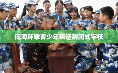 威海环翠青少年叛逆封闭式学校