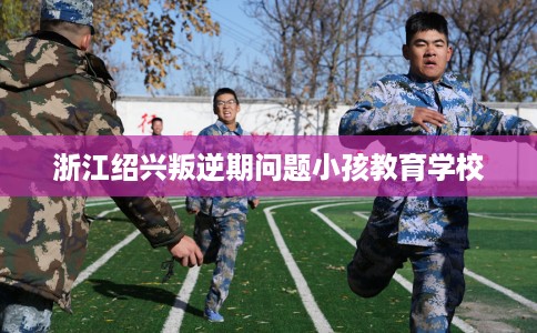 浙江绍兴叛逆期问题小孩教育学校