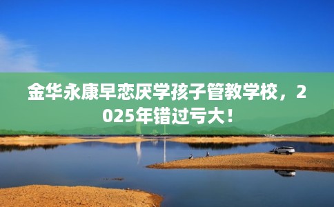 金华永康早恋厌学孩子管教学校，2025年错过亏大！