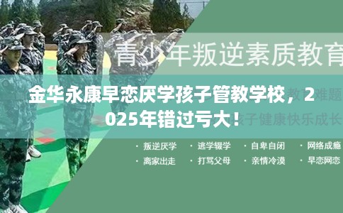 金华永康早恋厌学孩子管教学校，2025年错过亏大！