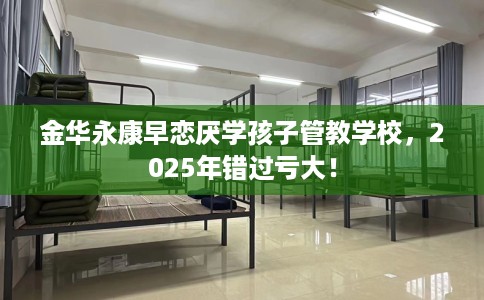 金华永康早恋厌学孩子管教学校，2025年错过亏大！