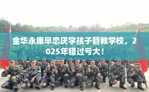 金华永康早恋厌学孩子管教学校，2025年错过亏大！