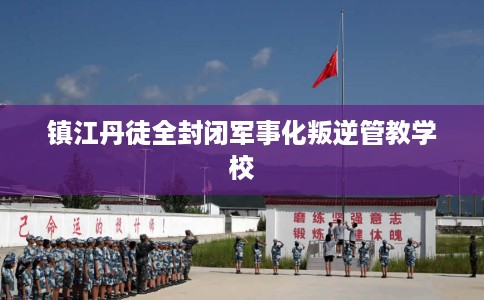 镇江丹徒全封闭军事化叛逆管教学校