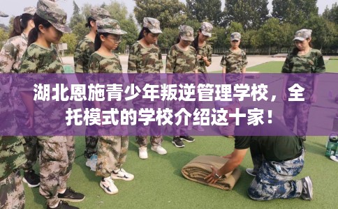 湖北恩施青少年叛逆管理学校，全托模式的学校介绍这十家！
