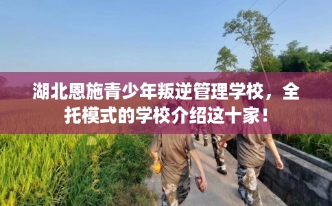 湖北恩施青少年叛逆管理学校，全托模式的学校介绍这十家！