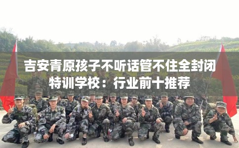 吉安青原孩子不听话管不住全封闭特训学校：行业前十推荐