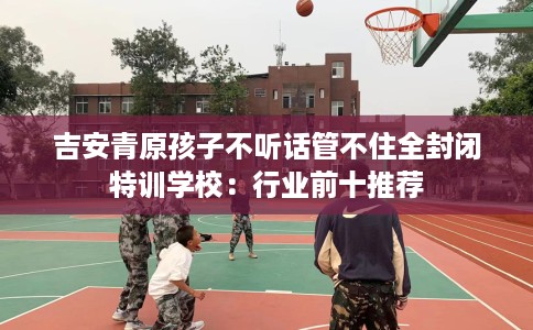 吉安青原孩子不听话管不住全封闭特训学校：行业前十推荐