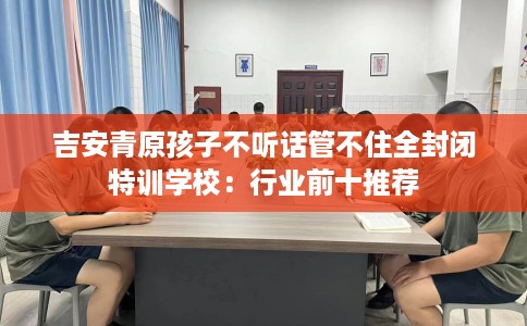 吉安青原孩子不听话管不住全封闭特训学校：行业前十推荐