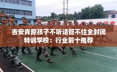 吉安青原孩子不听话管不住全封闭特训学校：行业前十推荐