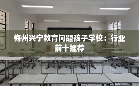 梅州兴宁教育问题孩子学校：行业前十推荐