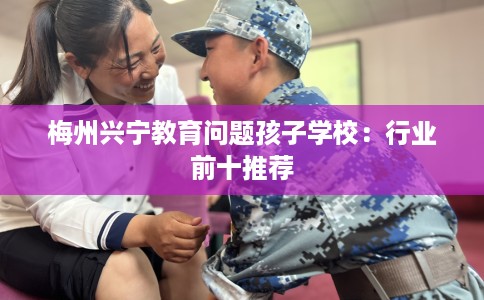 梅州兴宁教育问题孩子学校：行业前十推荐