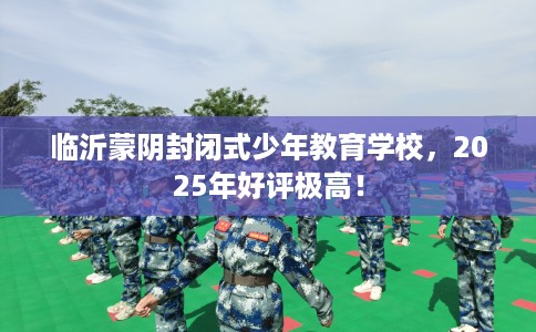 临沂蒙阴封闭式少年教育学校，2025年好评极高！