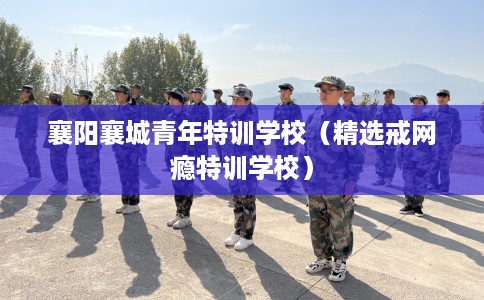 襄阳襄城青年特训学校（精选戒网瘾特训学校）