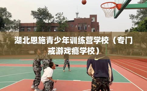 湖北恩施青少年训练营学校（专门戒游戏瘾学校）