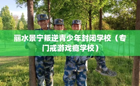 丽水景宁叛逆青少年封闭学校（专门戒游戏瘾学校）