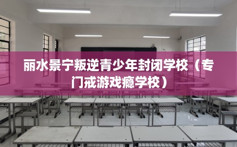 丽水景宁叛逆青少年封闭学校（专门戒游戏瘾学校）