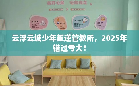 云浮云城少年叛逆管教所，2025年错过亏大！