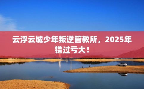 云浮云城少年叛逆管教所，2025年错过亏大！