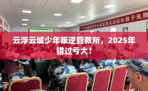 云浮云城少年叛逆管教所，2025年错过亏大！