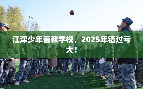 江津少年管教学校，2025年错过亏大！
