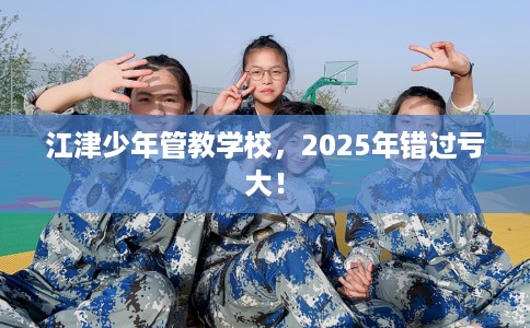江津少年管教学校，2025年错过亏大！
