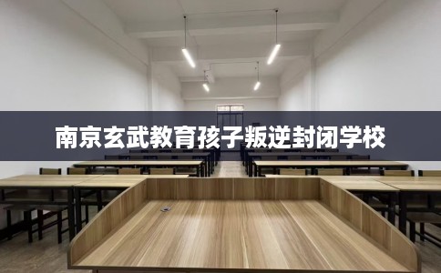 南京玄武教育孩子叛逆封闭学校