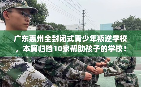 广东惠州全封闭式青少年叛逆学校，本篇归档10家帮助孩子的学校！