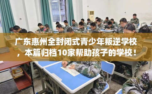 广东惠州全封闭式青少年叛逆学校，本篇归档10家帮助孩子的学校！
