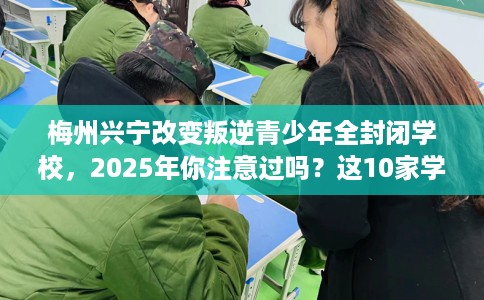梅州兴宁改变叛逆青少年全封闭学校,2025年你注意过吗?这10家学校! 梅州兴宁改变叛逆青少年全封闭学校,2025年你注意过吗?这10家学校!