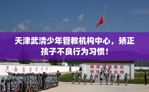 天津武清少年管教机构中心，矫正孩子不良行为习惯！