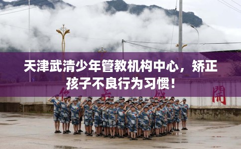 天津武清少年管教机构中心，矫正孩子不良行为习惯！