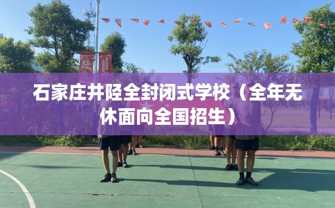 石家庄井陉全封闭式学校（全年无休面向全国招生）