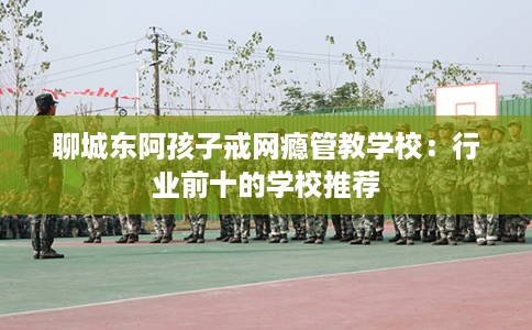 聊城东阿孩子戒网瘾管教学校：行业前十的学校推荐