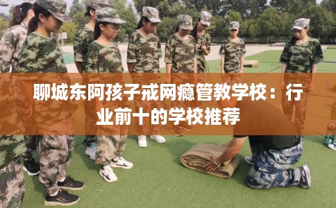 聊城东阿孩子戒网瘾管教学校：行业前十的学校推荐